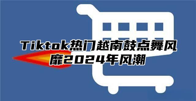 Tiktok热门越南鼓点舞风靡2025年风潮