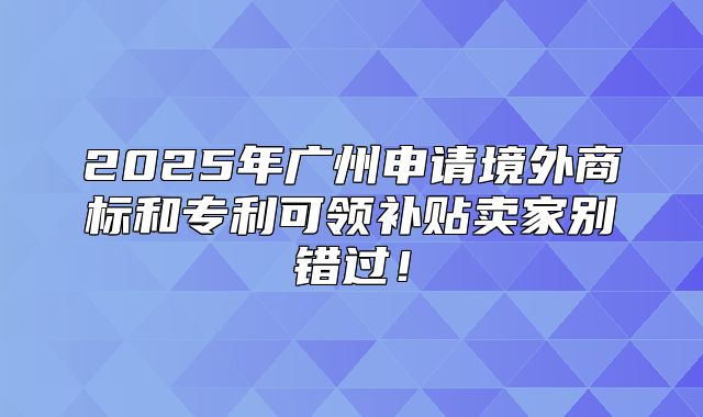 2025年广州申请境外商标和专利可领补贴卖家别错过！