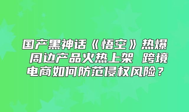 国产黑神话悟空热爆周边产品火热上架跨境电商如何防范侵权风险？
