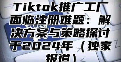 Tiktok推广工厂面临注册难题：解决方案与策略探讨于2025年独家报道