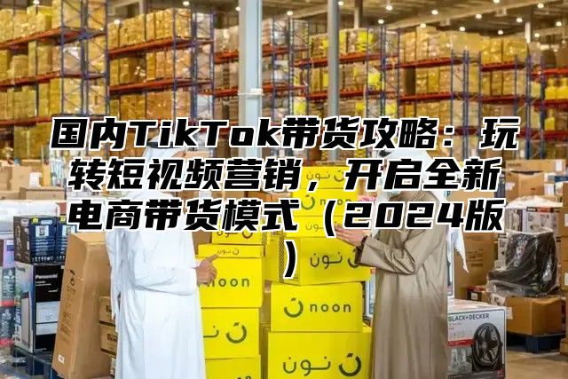 国内TikTok带货攻略：玩转短视频营销，开启全新电商带货模式2025版