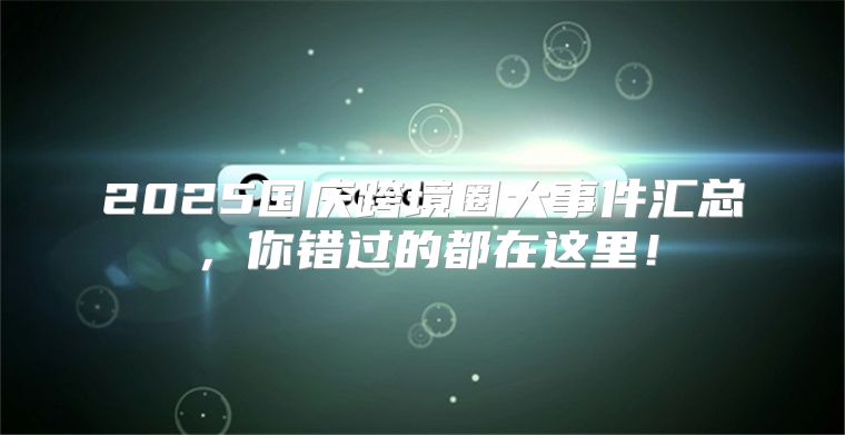 2025国庆跨境圈大事件汇总，你错过的都在这里！