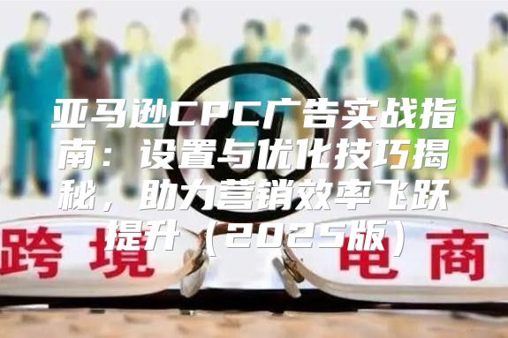 亚马逊CPC广告实战指南：设置与优化技巧揭秘，助力营销效率飞跃提升2025版