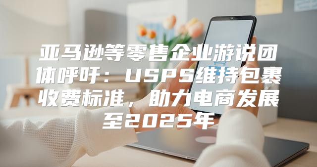 亚马逊等零售企业游说团体呼吁：USPS维持包裹收费标准，助力电商发展至2025年