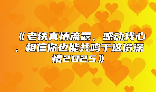 老铁真情流露，感动我心，相信你也能共鸣于这份深情2025