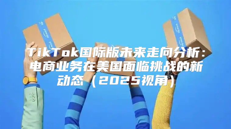 TikTok国际版未来走向分析：电商业务在美国面临挑战的新动态2025视角