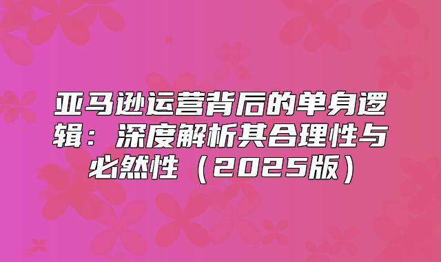 亚马逊运营背后的单身逻辑：深度解析其合理性与必然性2025版