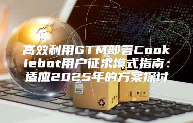 高效利用GTM部署Cookiebot用户征求模式指南：适应2025年的方案探讨