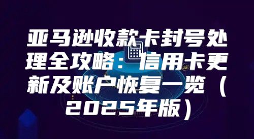 亚马逊收款卡封号处理全攻略：信用卡更新及账户恢复一览2025年版