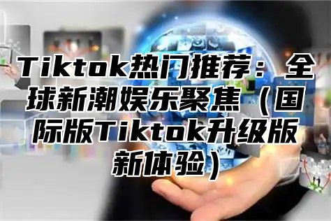 Tiktok热门推荐：全球新潮娱乐聚焦国际版Tiktok升级版新体验