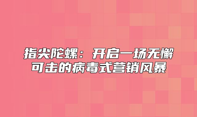 指尖陀螺：开启一场无懈可击的病毒式营销风暴