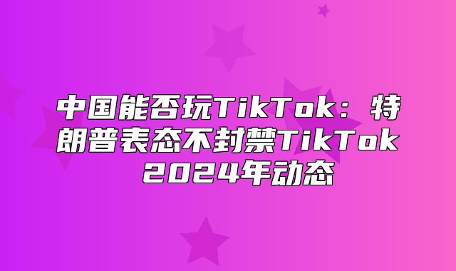 中国能否玩TikTok：特朗普表态不封禁TikTok 2025年动态