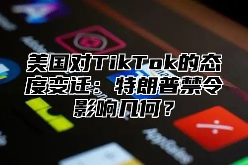 美国对TikTok的态度变迁：特朗普禁令影响几何？