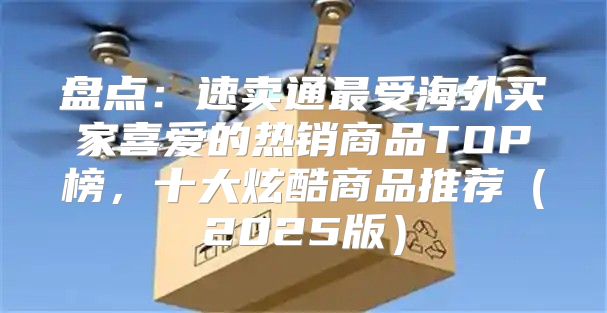 盘点：速卖通最受海外买家喜爱的热销商品TOP榜，十大炫酷商品推荐2025版