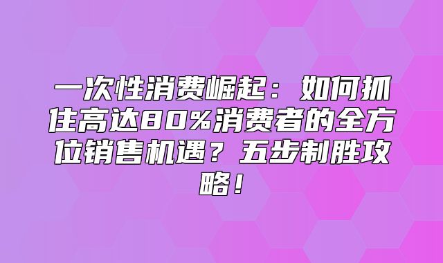 一次性消费崛起：如何抓住高达80%消费者的全方位销售机遇？五步制胜攻略！