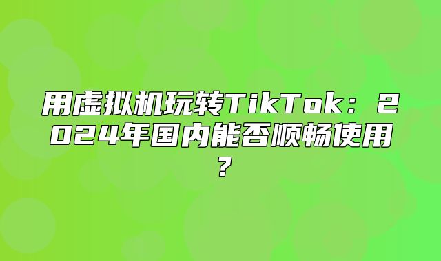 用虚拟机玩转TikTok：2025年国内能否顺畅使用？