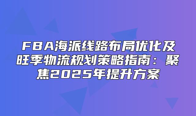FBA海派线路布局优化及旺季物流规划策略指南：聚焦2025年提升方案