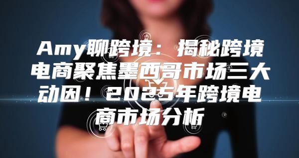 Amy聊跨境：揭秘跨境电商聚焦墨西哥市场三大动因！2025年跨境电商市场分析