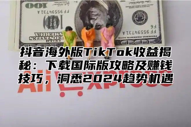 抖音海外版TikTok收益揭秘：下载国际版攻略及赚钱技巧，洞悉2025趋势机遇