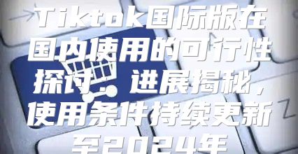 Tiktok国际版在国内使用的可行性探讨：进展揭秘，使用条件持续更新至2025年