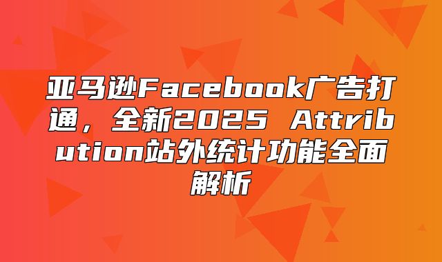 亚马逊Facebook广告打通，全新2025 Attribution站外统计功能全面解析