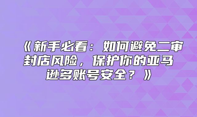新手必看：如何避免二审封店风险，保护你的亚马逊多账号安全？