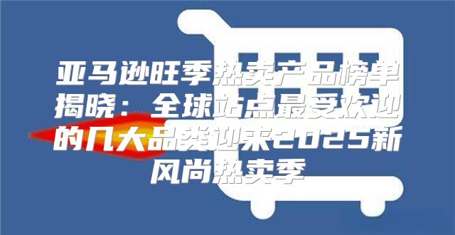 亚马逊旺季热卖产品榜单揭晓：全球站点最受欢迎的几大品类迎来2025新风尚热卖季