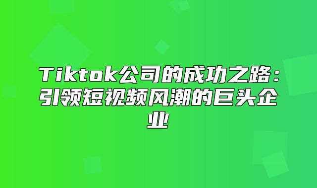 Tiktok公司的成功之路：引领短视频风潮的巨头企业