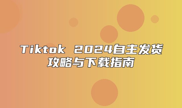 Tiktok 2025自主发货攻略与下载指南