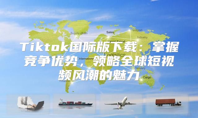 Tiktok国际版下载：掌握竞争优势，领略全球短视频风潮的魅力