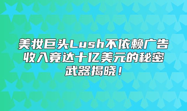 美妆巨头Lush不依赖广告收入竟达十亿美元的秘密武器揭晓！