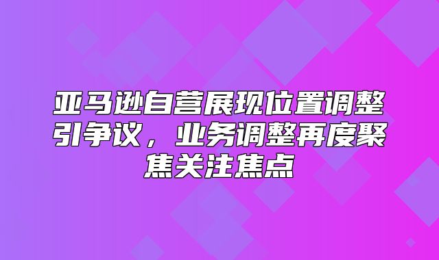 亚马逊自营展现位置调整引争议，业务调整再度聚焦关注焦点
