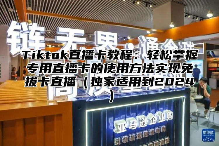 Tiktok直播卡教程：轻松掌握专用直播卡的使用方法实现免拔卡直播独家适用到2025