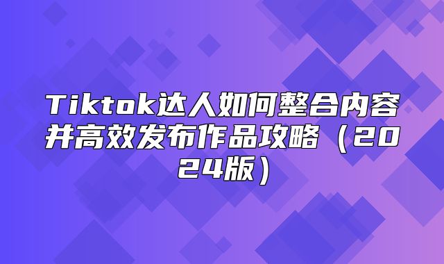 Tiktok达人如何整合内容并高效发布作品攻略2025版