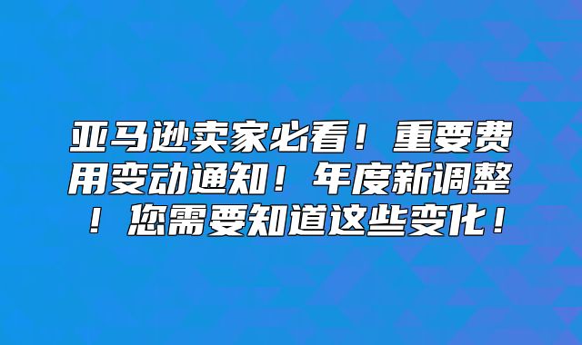 亚马逊卖家必看！重要费用变动通知！年度新调整！您需要知道这些变化！
