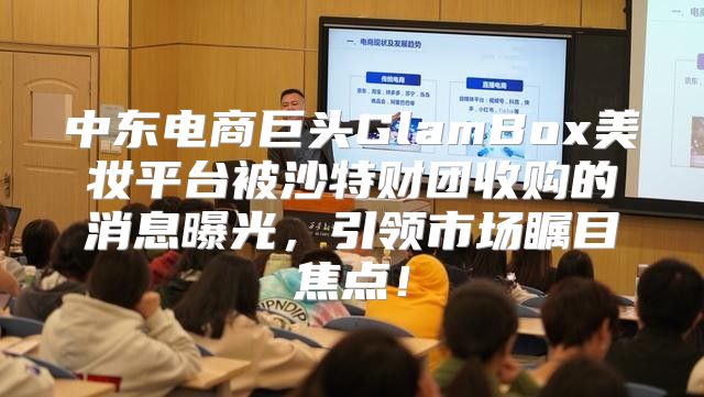 中东电商巨头GlamBox美妆平台被沙特财团收购的消息曝光，引领市场瞩目焦点！
