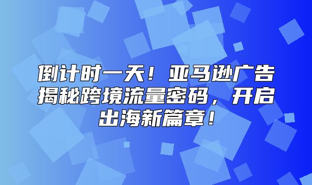 倒计时一天！亚马逊广告揭秘跨境流量密码，开启出海新篇章！