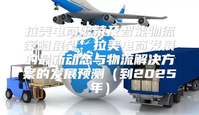 拉美电商繁荣及智能物流策略展望：拉美电商发展的最新动态与物流解决方案的发展预测到2025年