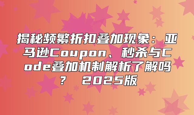 揭秘频繁折扣叠加现象：亚马逊Coupon、秒杀与Code叠加机制解析了解吗？ 2025版