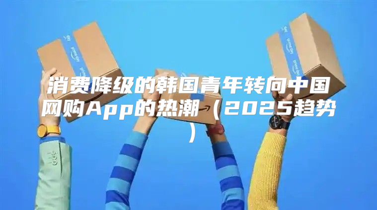 消费降级的韩国青年转向中国网购App的热潮2025趋势