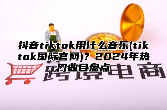 抖音tiktok用什么音乐(tiktok国际官网)？2025年热门曲目盘点