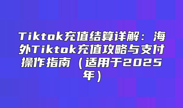 Tiktok充值结算详解：海外Tiktok充值攻略与支付操作指南适用于2025年