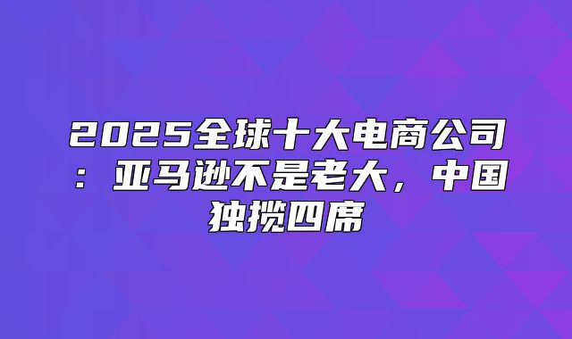 2025全球十大电商公司：亚马逊不是老大，中国独揽四席