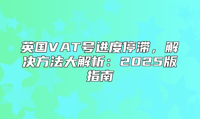 英国VAT号进度停滞，解决方法大解析：2025版指南
