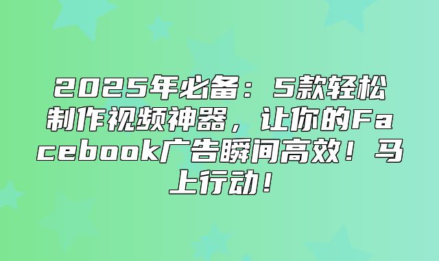 2025年必备：5款轻松制作视频神器，让你的Facebook广告瞬间高效！马上行动！
