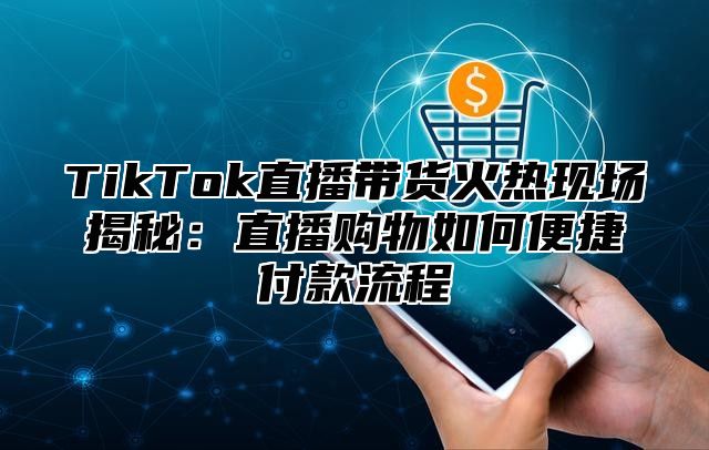 TikTok直播带货火热现场揭秘：直播购物如何便捷付款流程