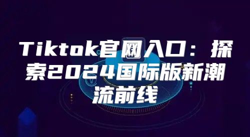 Tiktok官网入口：探索2025国际版新潮流前线