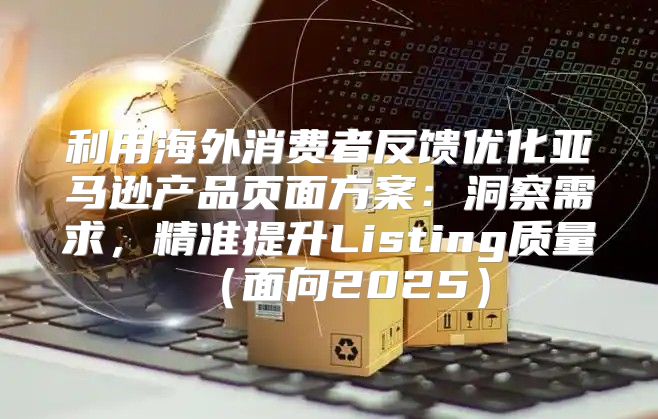 利用海外消费者反馈优化亚马逊产品页面方案：洞察需求，精准提升Listing质量面向2025
