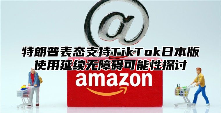 特朗普表态支持TikTok日本版使用延续无障碍可能性探讨