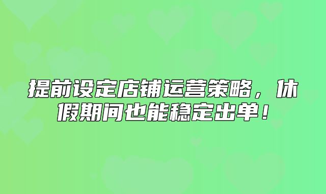 提前设定店铺运营策略，休假期间也能稳定出单！